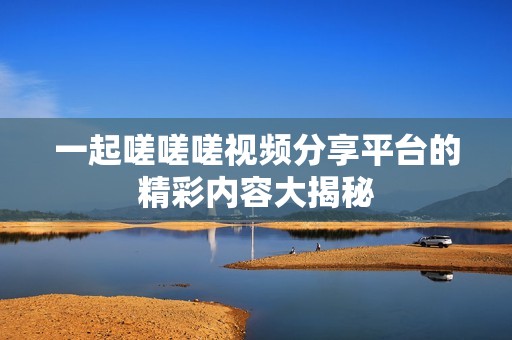 一起嗟嗟嗟視頻分享平臺(tái)的精彩內(nèi)容大揭秘