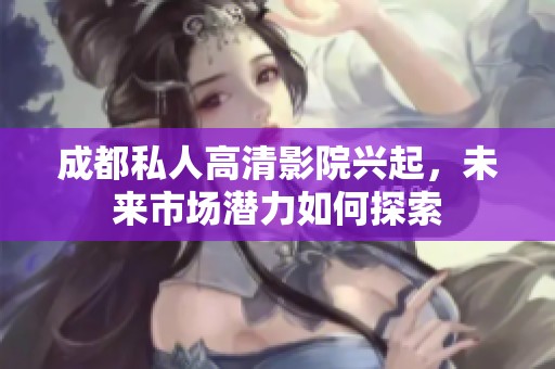 成都私人高清影院興起，未來市場潛力如何探索