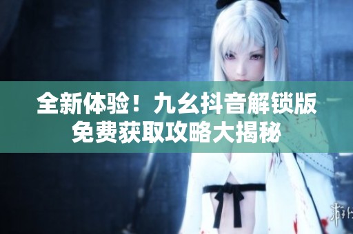 全新體驗！九幺抖音解鎖版免費獲取攻略大揭秘