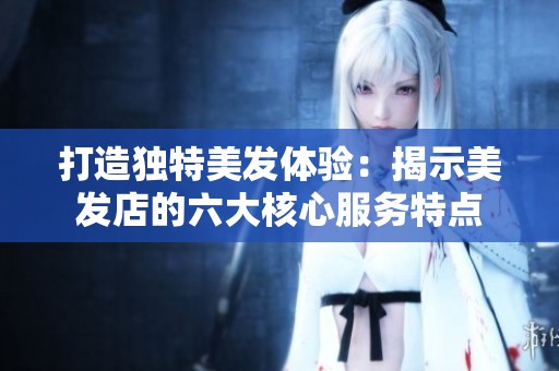 打造獨(dú)特美發(fā)體驗(yàn)：揭示美發(fā)店的六大核心服務(wù)特點(diǎn)