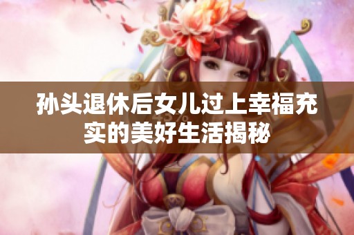 孫頭退休后女兒過(guò)上幸福充實(shí)的美好生活揭秘