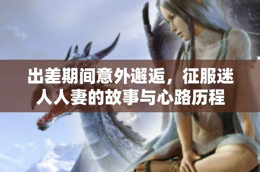 出差期間意外邂逅，征服迷人人妻的故事與心路歷程