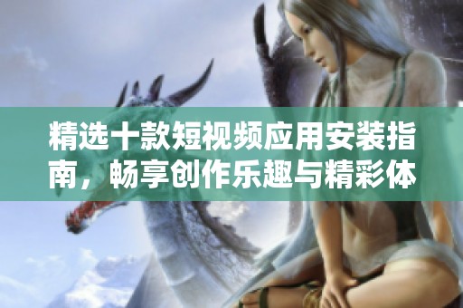 精選十款短視頻應(yīng)用安裝指南，暢享創(chuàng)作樂趣與精彩體驗