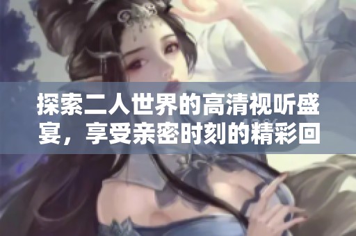 探索二人世界的高清視聽盛宴，享受親密時刻的精彩回放
