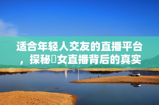 適合年輕人交友的直播平臺，探秘祼女直播背后的真實故事