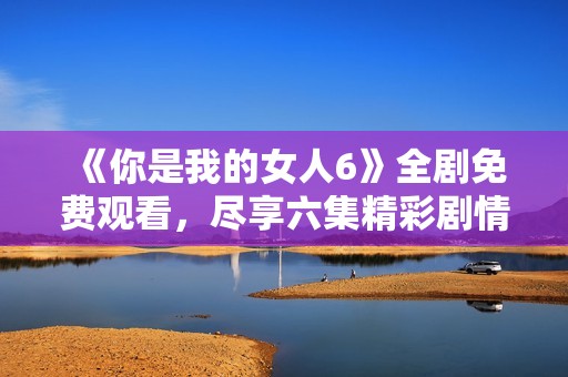 《你是我的女人6》全劇免費觀看，盡享六集精彩劇情