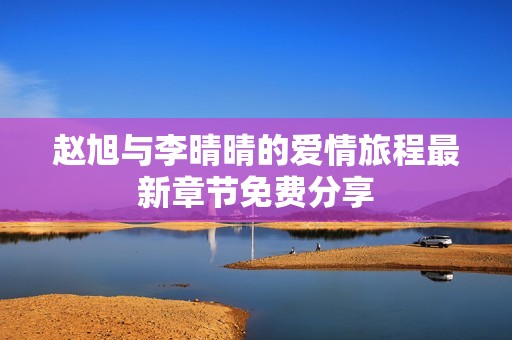 趙旭與李晴晴的愛情旅程最新章節(jié)免費(fèi)分享