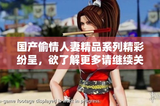 國(guó)產(chǎn)偷情人妻精品系列精彩紛呈，欲了解更多請(qǐng)繼續(xù)關(guān)注