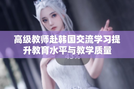 高級(jí)教師赴韓國(guó)交流學(xué)習(xí)提升教育水平與教學(xué)質(zhì)量