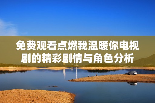 免費觀看點燃我溫暖你電視劇的精彩劇情與角色分析