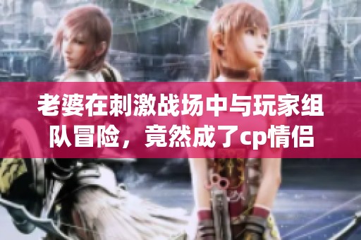 老婆在刺激戰(zhàn)場(chǎng)中與玩家組隊(duì)冒險(xiǎn)，竟然成了cp情侶