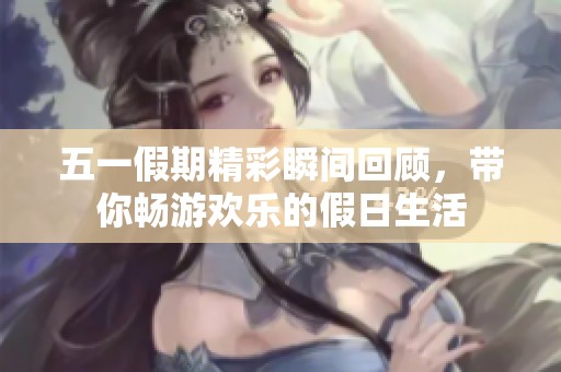 五一假期精彩瞬間回顧，帶你暢游歡樂(lè)的假日生活