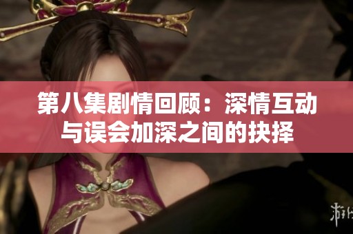 第八集劇情回顧：深情互動(dòng)與誤會(huì)加深之間的抉擇