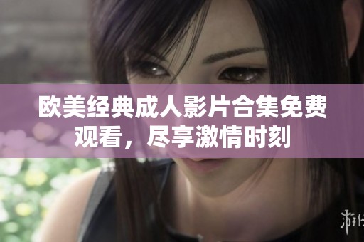 歐美經(jīng)典成人影片合集免費觀看，盡享激情時刻