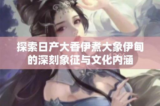 探索日產(chǎn)大香伊煮大象伊甸的深刻象征與文化內(nèi)涵