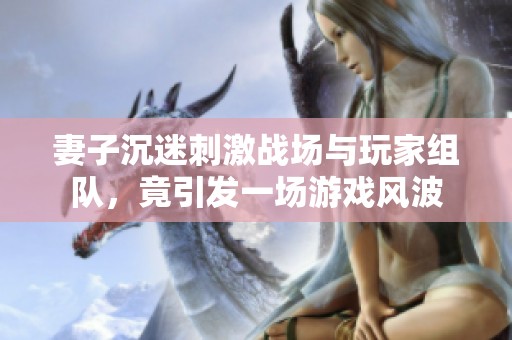 妻子沉迷刺激戰(zhàn)場與玩家組隊，竟引發(fā)一場游戲風(fēng)波