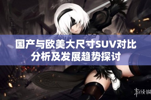 國產(chǎn)與歐美大尺寸SUV對(duì)比分析及發(fā)展趨勢探討