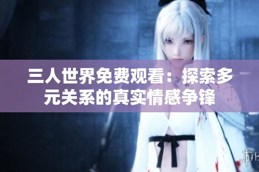 三人世界免費觀看：探索多元關系的真實情感爭鋒