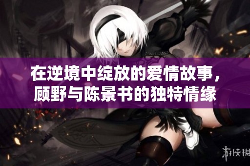 在逆境中綻放的愛情故事，顧野與陳景書的獨(dú)特情緣