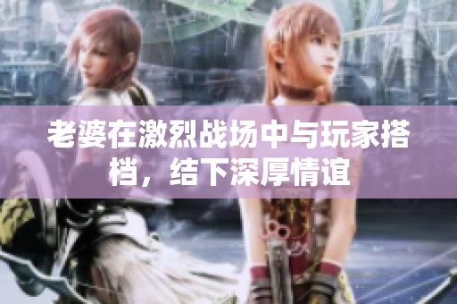 老婆在激烈戰(zhàn)場(chǎng)中與玩家搭檔，結(jié)下深厚情誼