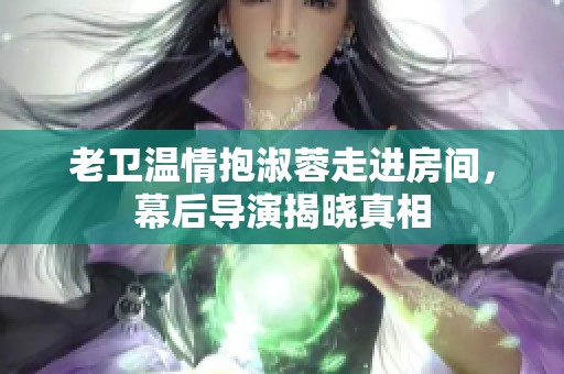 老衛(wèi)溫情抱淑蓉走進房間，幕后導(dǎo)演揭曉真相