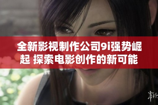 全新影視制作公司9i強勢崛起 探索電影創(chuàng)作的新可能性