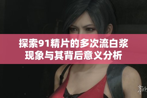 探索91精片的多次流白漿現象與其背后意義分析