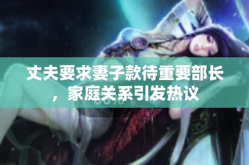 丈夫要求妻子款待重要部長(zhǎng)，家庭關(guān)系引發(fā)熱議