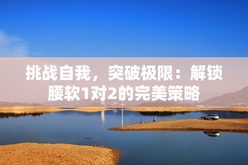 挑戰(zhàn)自我，突破極限：解鎖腰軟1對2的完美策略