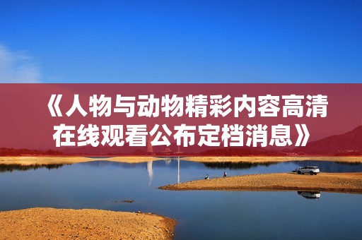 《人物與動(dòng)物精彩內(nèi)容高清在線觀看公布定檔消息》