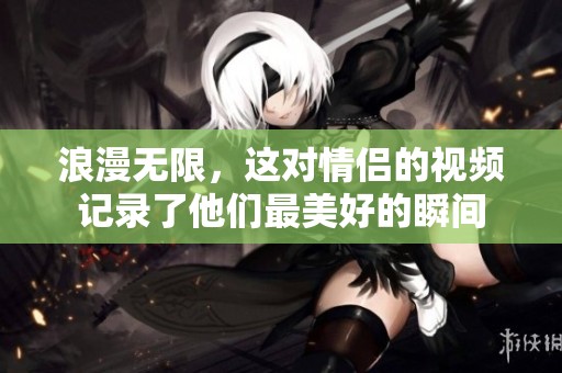 浪漫無限，這對情侶的視頻記錄了他們最美好的瞬間
