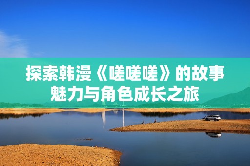 探索韓漫《嗟嗟嗟》的故事魅力與角色成長(zhǎng)之旅