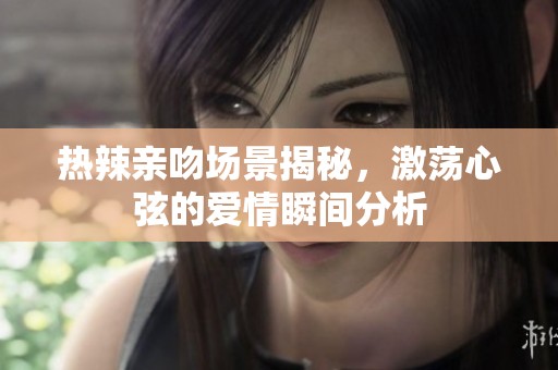 熱辣親吻場景揭秘，激蕩心弦的愛情瞬間分析