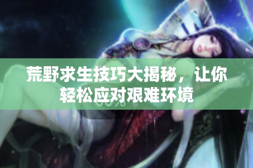 荒野求生技巧大揭秘，讓你輕松應(yīng)對(duì)艱難環(huán)境