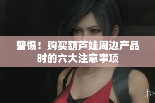 警惕！購(gòu)買(mǎi)葫蘆娃周邊產(chǎn)品時(shí)的六大注意事項(xiàng)