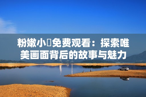 粉嫩小泬免費(fèi)觀(guān)看：探索唯美畫(huà)面背后的故事與魅力