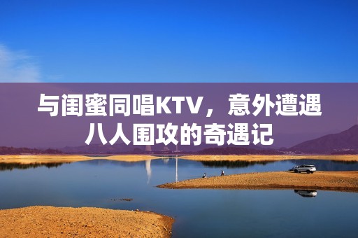 與閨蜜同唱KTV，意外遭遇八人圍攻的奇遇記