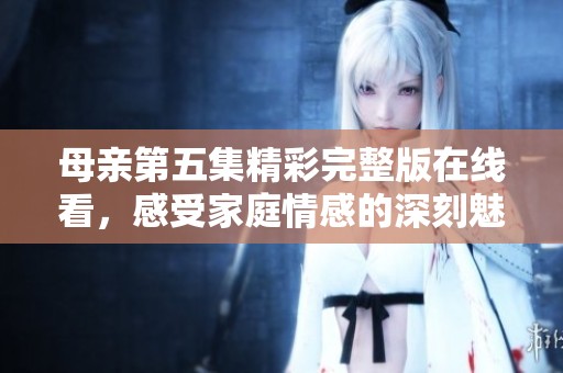 母親第五集精彩完整版在線看，感受家庭情感的深刻魅力