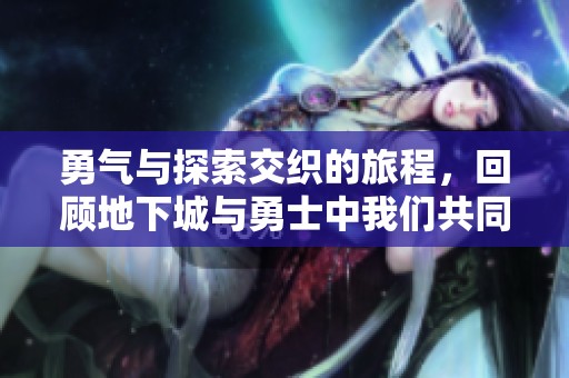 勇氣與探索交織的旅程，回顧地下城與勇士中我們共同期待的那些精彩瞬間