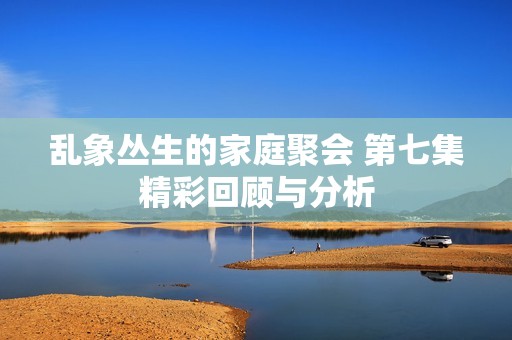 亂象叢生的家庭聚會 第七集精彩回顧與分析