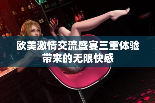 歐美激情交流盛宴三重體驗(yàn)帶來(lái)的無(wú)限快感