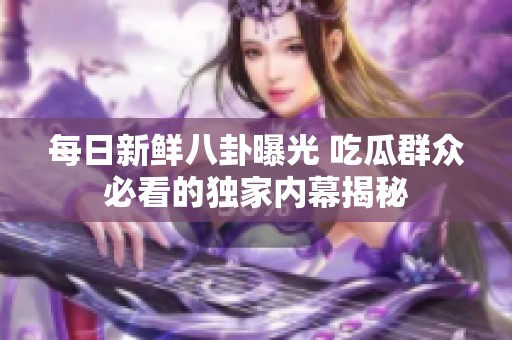 每日新鮮八卦曝光 吃瓜群眾必看的獨家內(nèi)幕揭秘