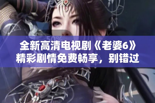 全新高清電視劇《老婆6》精彩劇情免費(fèi)暢享，別錯(cuò)過(guò)！