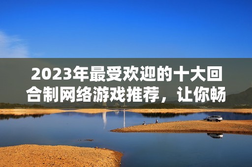 2023年最受歡迎的十大回合制網(wǎng)絡游戲推薦，讓你暢享精彩游戲體驗