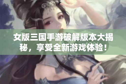 女版三國手游破解版本大揭秘，享受全新游戲體驗！