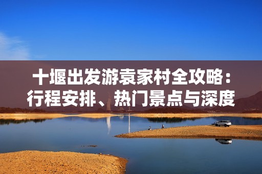 十堰出發(fā)游袁家村全攻略：行程安排、熱門景點(diǎn)與深度游玩體驗(yàn)分享