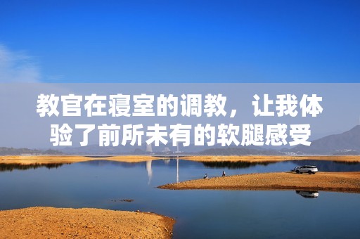 教官在寢室的調(diào)教，讓我體驗(yàn)了前所未有的軟腿感受
