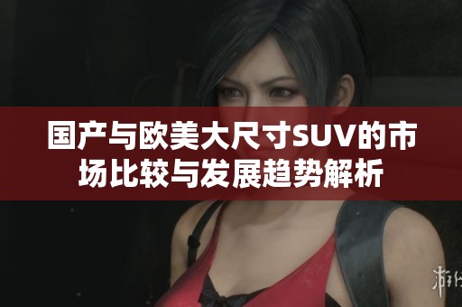 國產(chǎn)與歐美大尺寸SUV的市場比較與發(fā)展趨勢解析