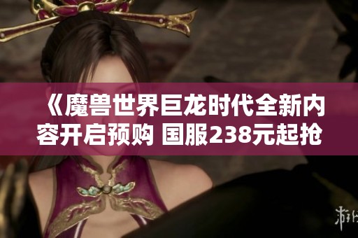 《魔獸世界巨龍時(shí)代全新內(nèi)容開啟預(yù)購 國服238元起搶先體驗(yàn)》 《魔獸世界巨龍時(shí)代全新內(nèi)容開啟預(yù)購 國服238元起搶先體驗(yàn)》