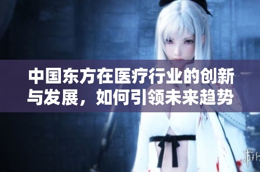 中國東方在醫(yī)療行業(yè)的創(chuàng)新與發(fā)展，如何引領未來趨勢